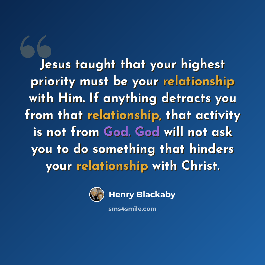 “Jesus taught that your highest priority must be your relationship with Him. If anything detracts you from that relationship, that activity is not from God. God will not ask you to do something that hinders your relationship with Christ.” quote by Henry Blackaby