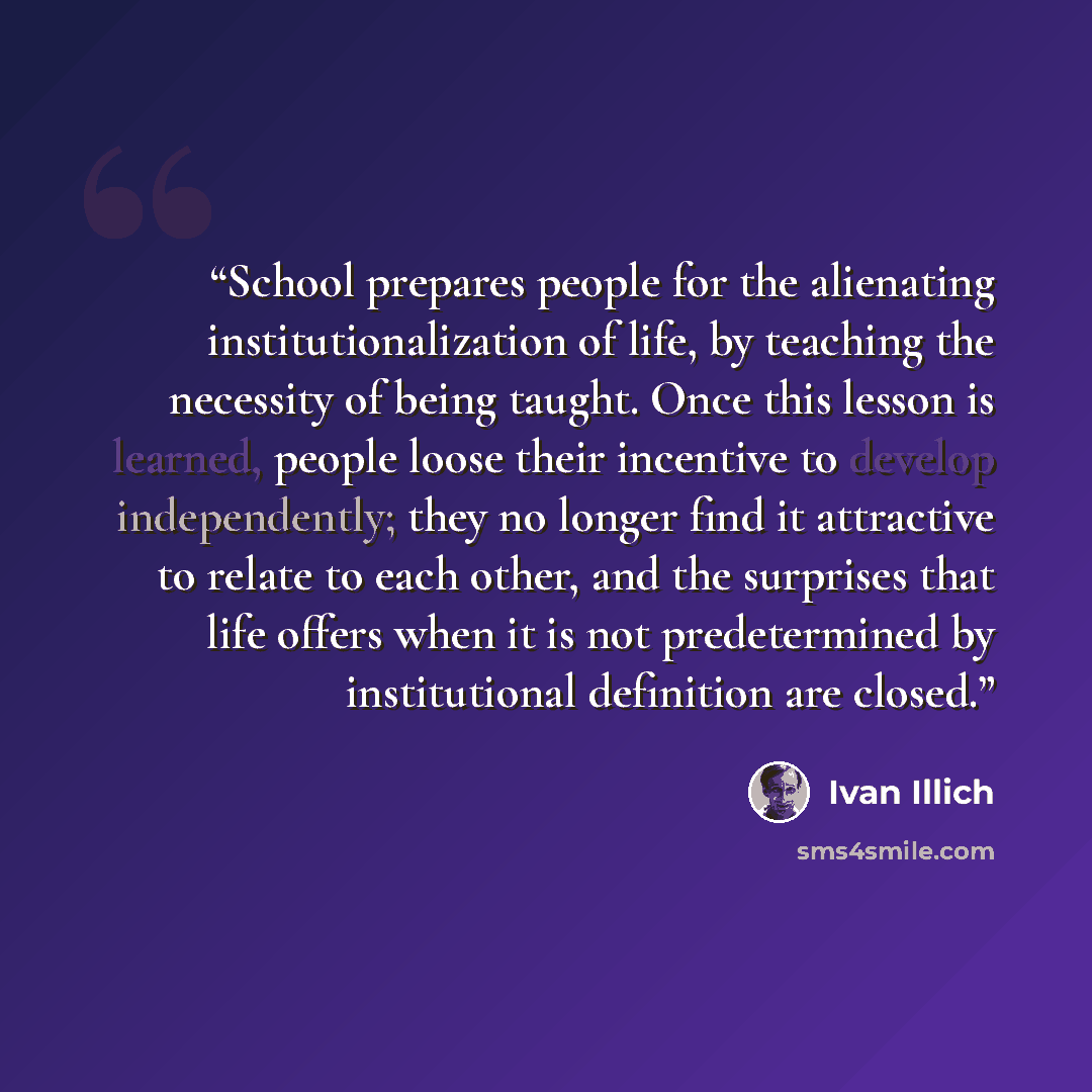 “School prepares people for the alienating institutionalization of life, by teaching the necessity of being taught. Once this lesson is learned, people loose their incentive to develop independently; they no longer find it attractive to relate to each other, and the surprises that life offers when…” quote by Ivan Illich