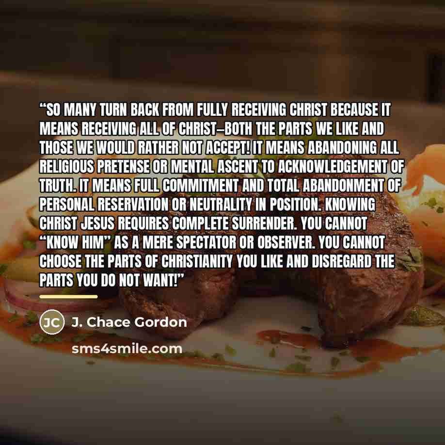 “So many turn back from fully receiving Christ because it means receiving ALL of Christ—both the parts we like and those we would rather not accept! It means abandoning all religious pretense or mental ascent to acknowledgement of truth. It means full commitment and total abandonment of personal…” quote by J. Chace Gordon