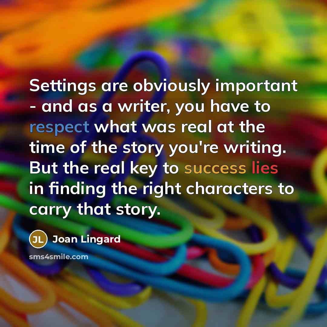 “Settings are obviously important - and as a writer, you have to respect what was real at the time of the story you're writing. But the real key to success lies in finding the right characters to carry that story.” quote by Joan Lingard