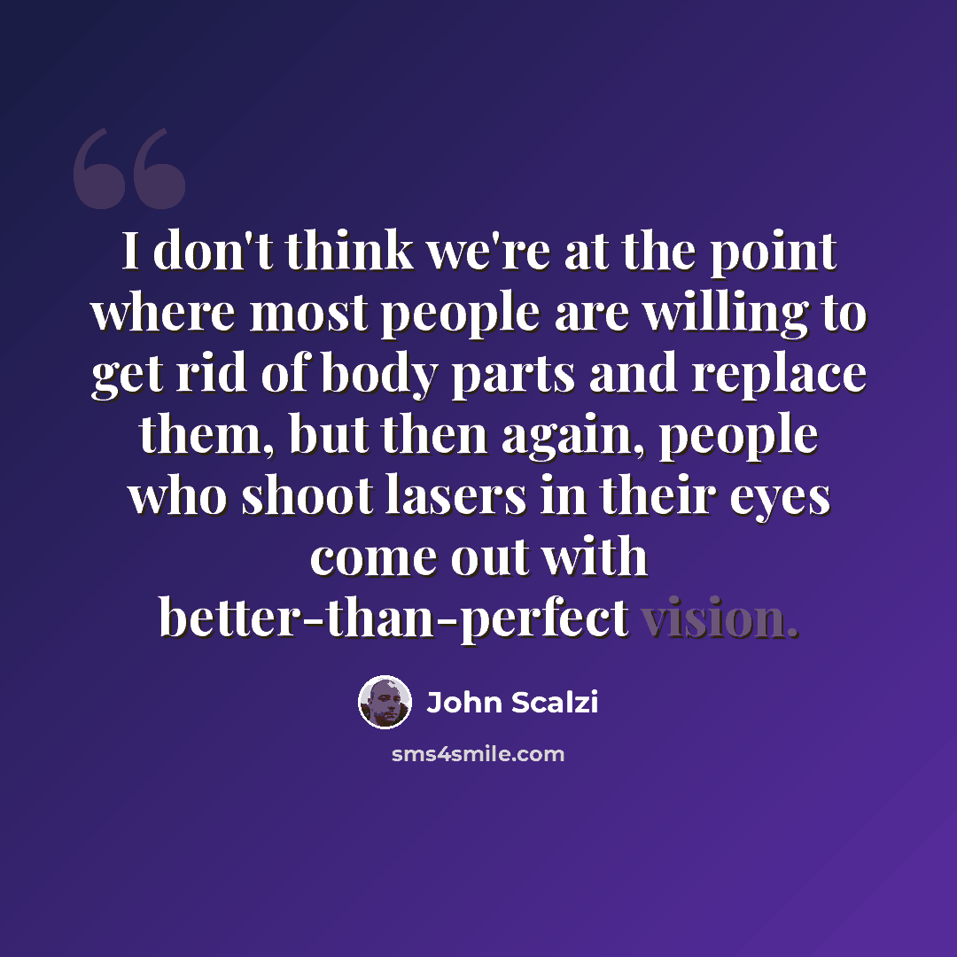 “I don't think we're at the point where most people are willing to get rid of body parts and replace them, but then again, people who shoot lasers in their eyes come out with better-than-perfect vision.” quote by John Scalzi
