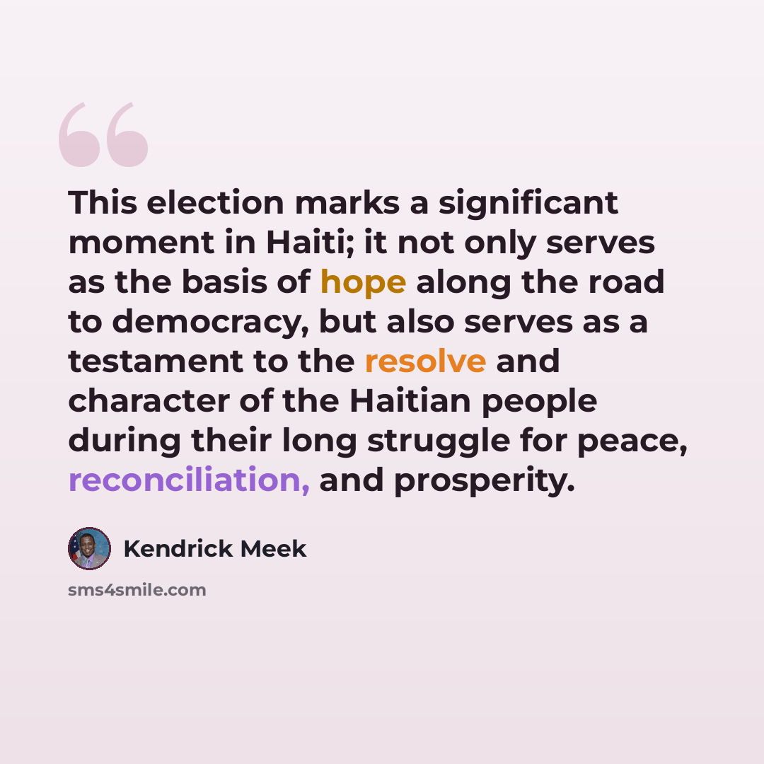 “This election marks a significant moment in Haiti; it not only serves as the basis of hope along the road to democracy, but also serves as a testament to the resolve and character of the Haitian people during their long struggle for peace, reconciliation, and prosperity.” quote by Kendrick Meek