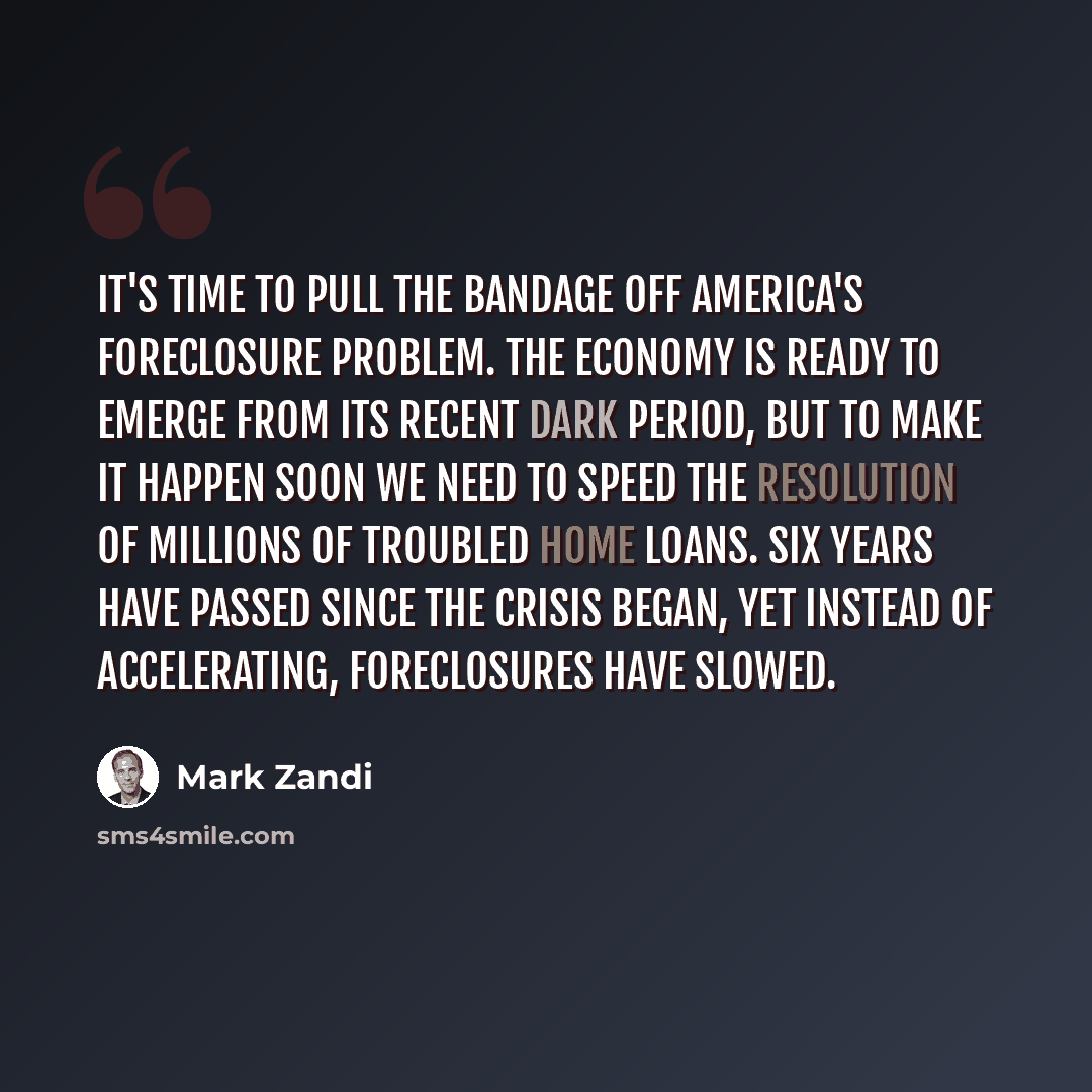 “It's time to pull the bandage off America's foreclosure problem. The economy is ready to emerge from its recent dark period, but to make it happen soon we need to speed the resolution of millions of troubled home loans. Six years have passed since the crisis began, yet instead of accelerating…” quote by Mark Zandi