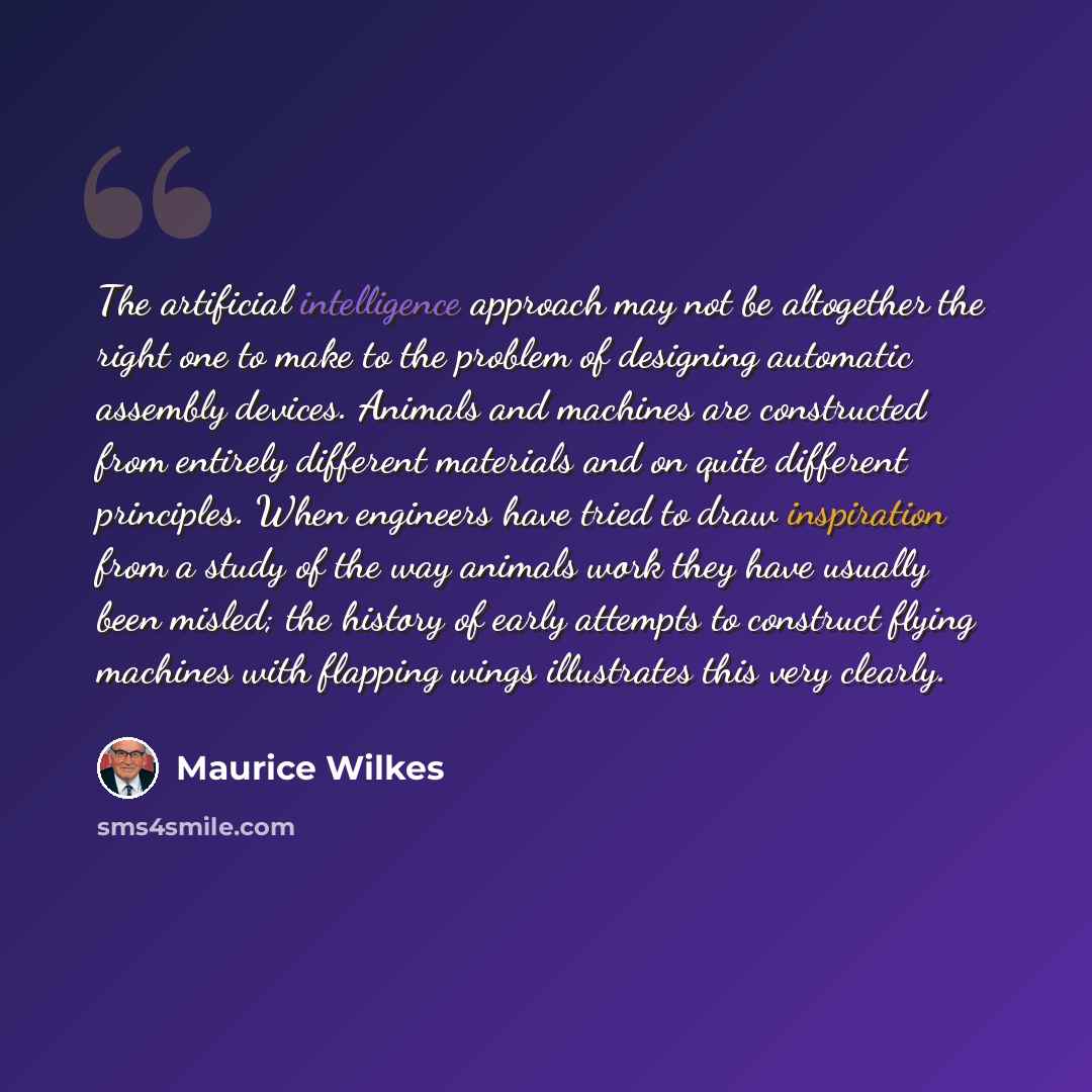 “The artificial intelligence approach may not be altogether the right one to make to the problem of designing automatic assembly devices. Animals and machines are constructed from entirely different materials and on quite different principles. When engineers have tried to draw inspiration from a…” quote by Maurice Wilkes