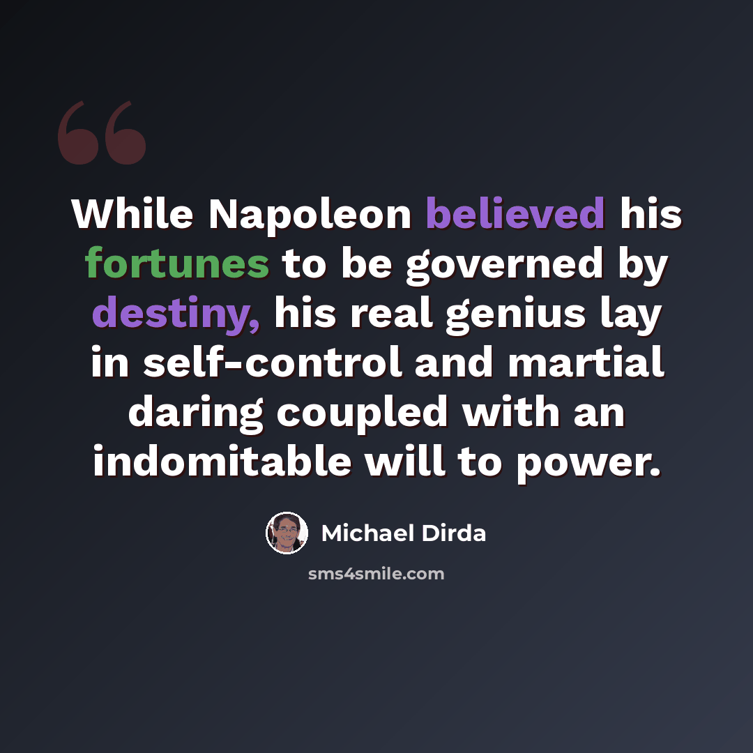 “While Napoleon believed his fortunes to be governed by destiny, his real genius lay in self-control and martial daring coupled with an indomitable will to power.” quote by Michael Dirda