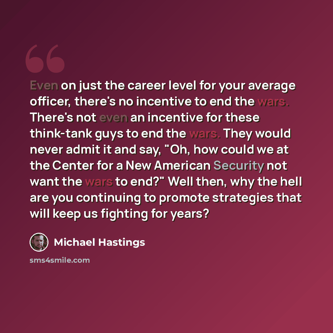 “Even on just the career level for your average officer, there's no incentive to end the wars. There's not even an incentive for these think-tank guys to end the wars. They would never admit it and say, "Oh, how could we at the Center for a New American Security not want the wars to end?" Well…” quote by Michael Hastings