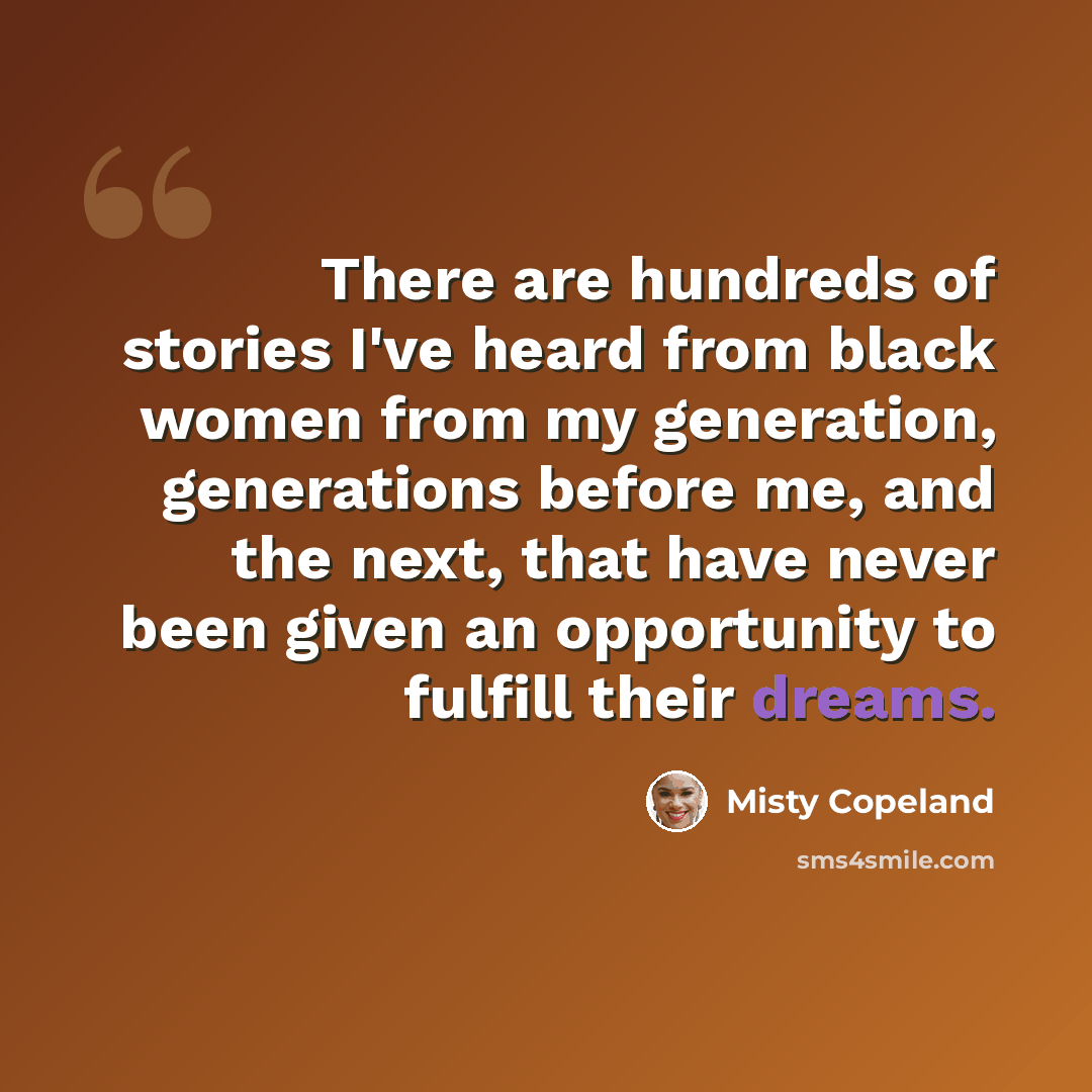 “There are hundreds of stories I've heard from black women from my generation, generations before me, and the next, that have never been given an opportunity to fulfill their dreams.” quote by Misty Copeland