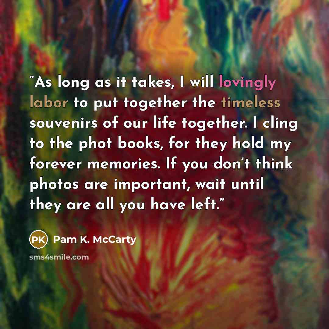 “As long as it takes, I will lovingly labor to put together the timeless souvenirs of our life together. I cling to the phot books, for they hold my forever memories. If you don’t think photos are important, wait until they are all you have left.” quote by Pam K. McCarty