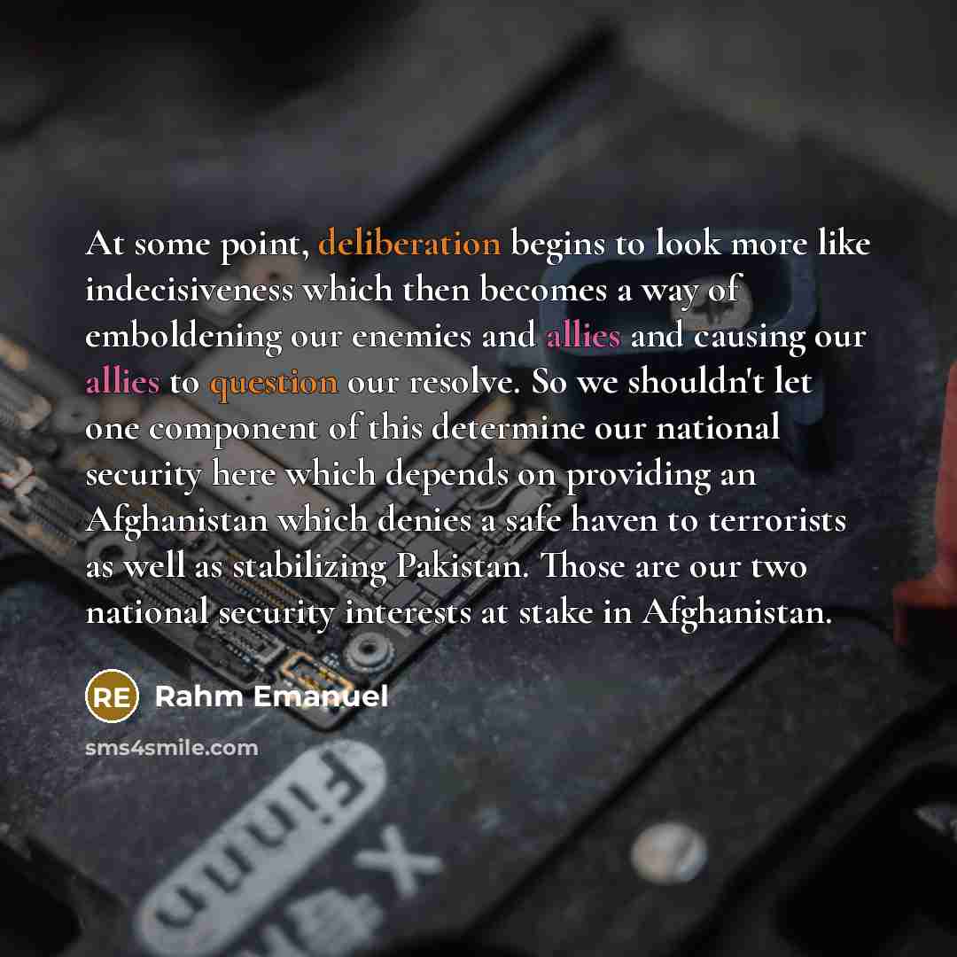 “At some point, deliberation begins to look more like indecisiveness which then becomes a way of emboldening our enemies and allies and causing our allies to question our resolve. So we shouldn't let one component of this determine our national security here which depends on providing an…” quote by Rahm Emanuel