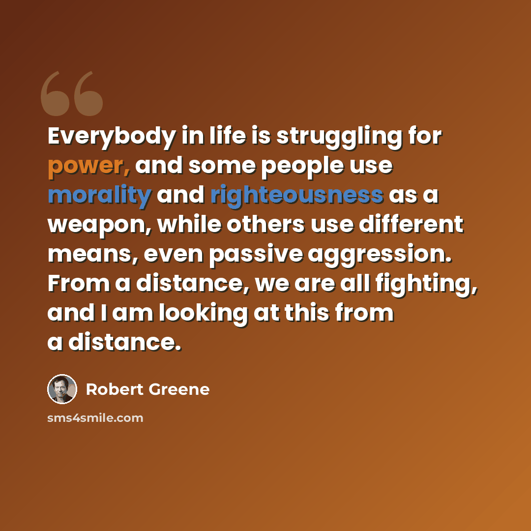 “Everybody in life is struggling for power, and some people use morality and righteousness as a weapon, while others use different means, even passive aggression. From a distance, we are all fighting, and I am looking at this from a distance.” quote by Robert Greene