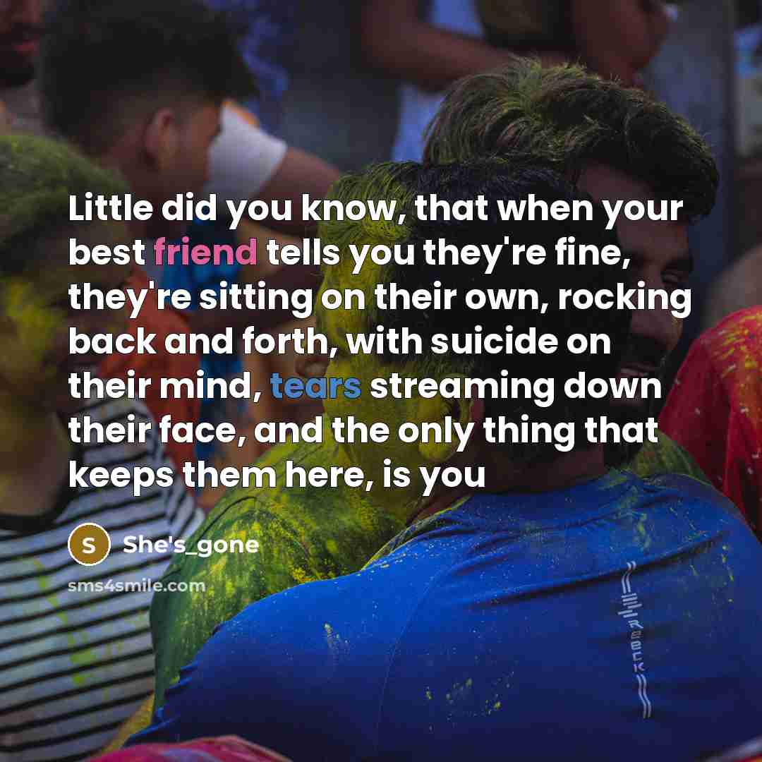 “Little did you know, that when your best friend tells you they're fine, they're sitting on their own, rocking back and forth, with suicide on their mind, tears streaming down their face, and the only thing that keeps them here, is you” quote by She's_gone
