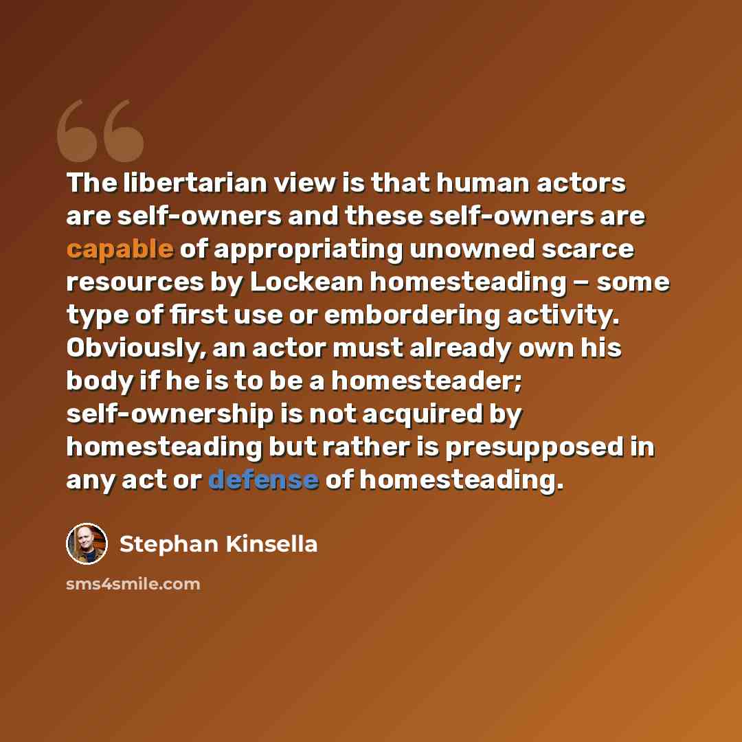 “The libertarian view is that human actors are self-owners and these self-owners are capable of appropriating unowned scarce resources by Lockean homesteading − some type of first use or embordering activity. Obviously, an actor must already own his body if he is to be a homesteader; self-ownership…” quote by Stephan Kinsella