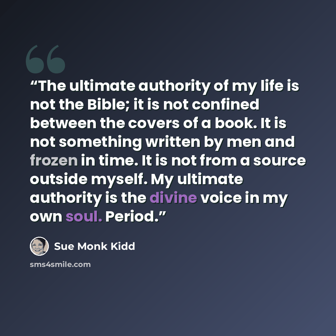 “The ultimate authority of my life is not the Bible; it is not confined between the covers of a book. It is not something written by men and frozen in time. It is not from a source outside myself. My ultimate authority is the divine voice in my own soul. Period.” quote by Sue Monk Kidd