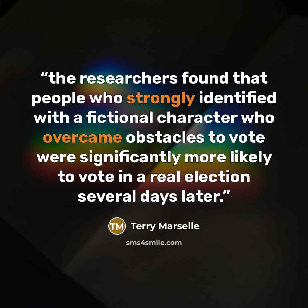 “the researchers found that people who strongly identified with a fictional character who overcame obstacles to vote were significantly more likely to vote in a real election several days later.” quote by Terry Marselle