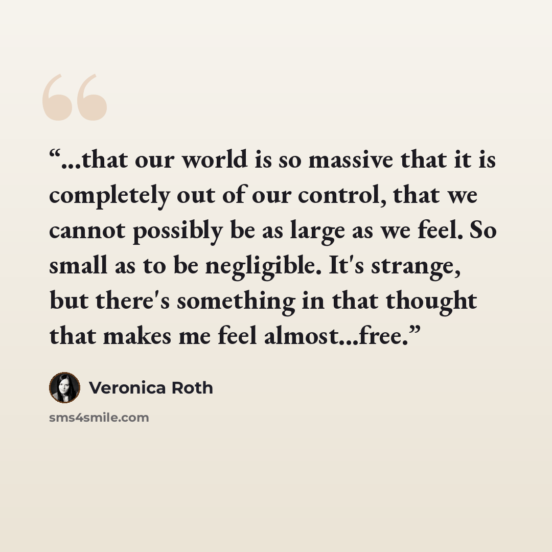 “...that our world is so massive that it is completely out of our control, that we cannot possibly be as large as we feel. So small as to be negligible. It's strange, but there's something in that thought that makes me feel almost...free.” quote by Veronica Roth