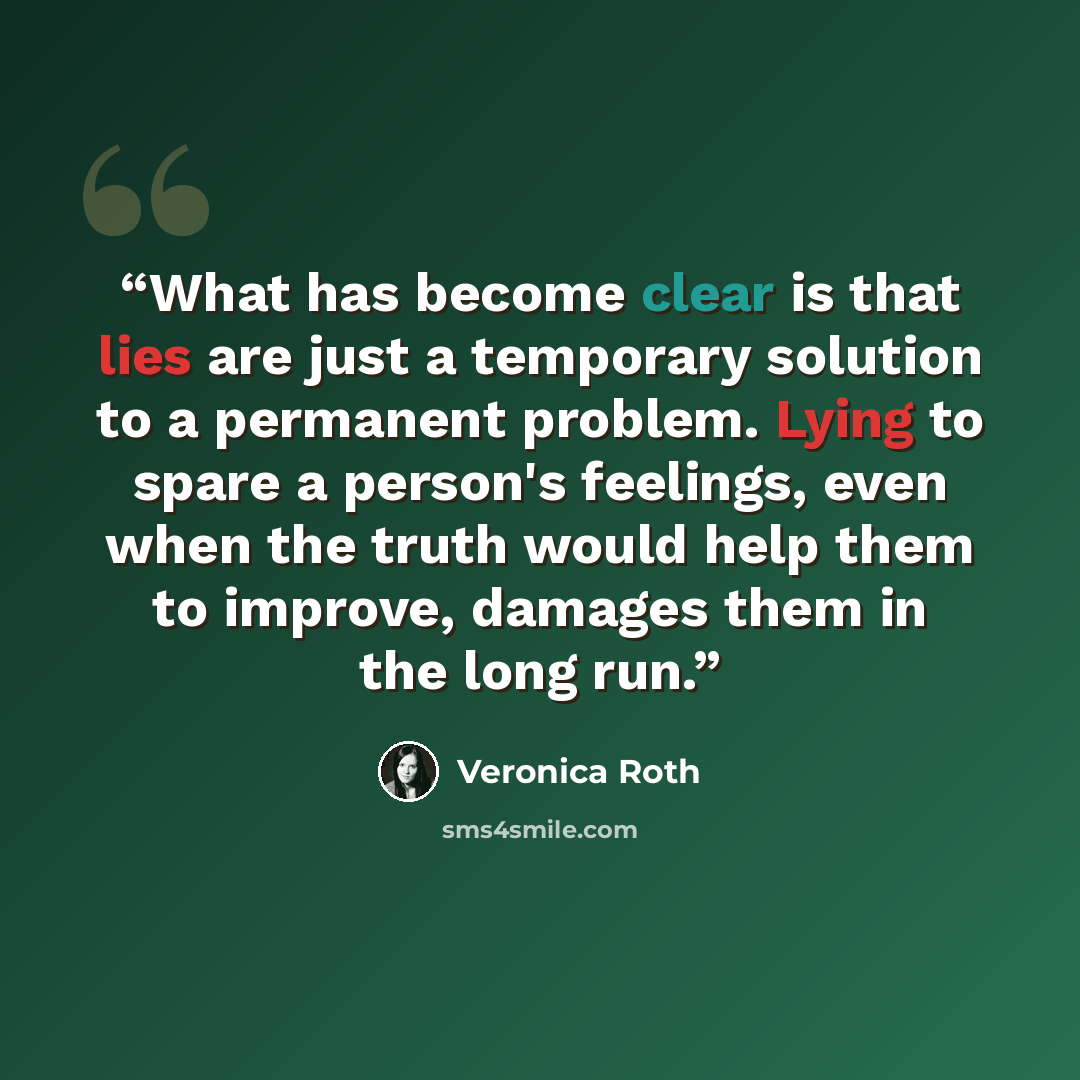 “What has become clear is that lies are just a temporary solution to a permanent problem. Lying to spare a person's feelings, even when the truth would help them to improve, damages them in the long run.” quote by Veronica Roth