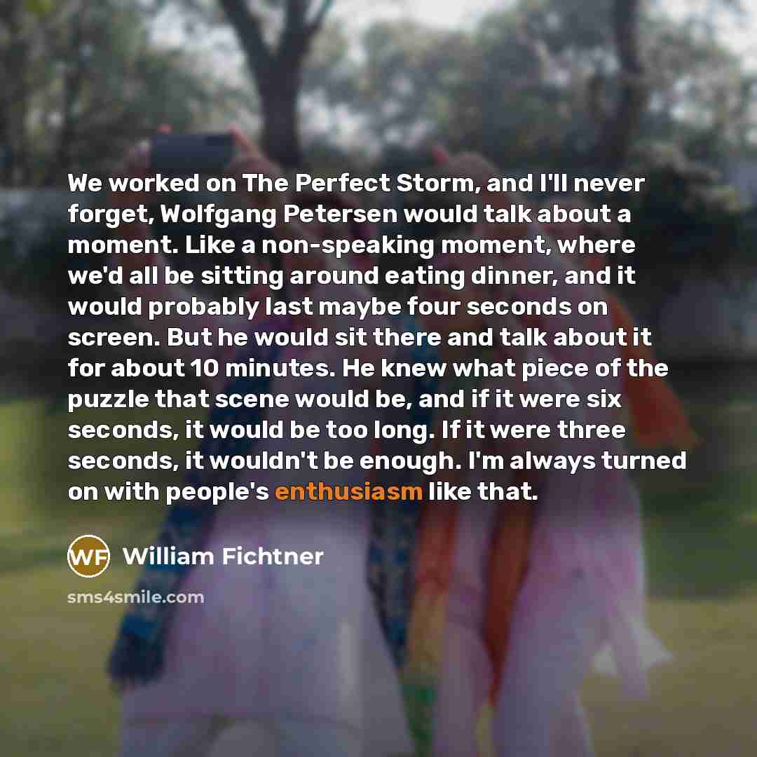 “We worked on The Perfect Storm, and I'll never forget, Wolfgang Petersen would talk about a moment. Like a non-speaking moment, where we'd all be sitting around eating dinner, and it would probably last maybe four seconds on screen. But he would sit there and talk about it for about 10 minutes. He…” quote by William Fichtner