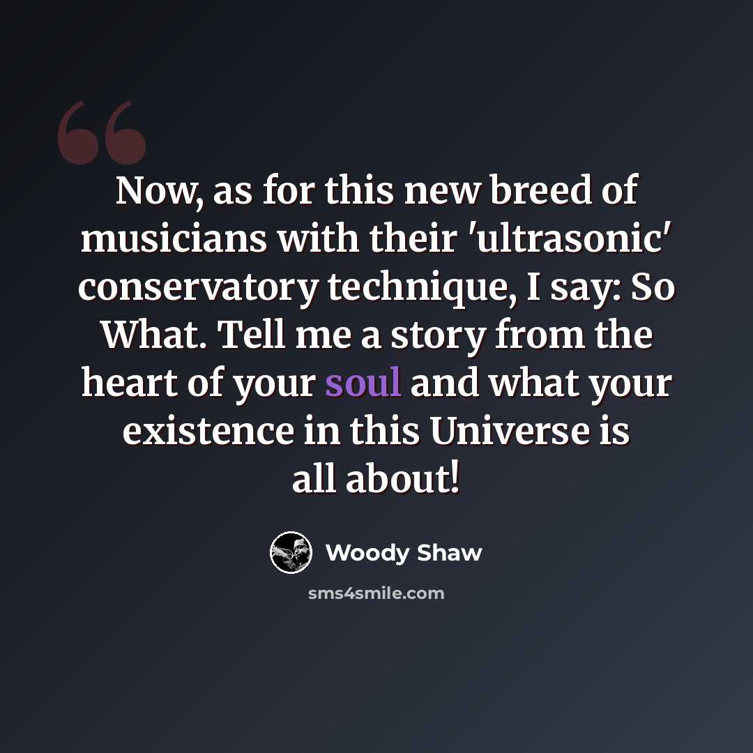 “Now, as for this new breed of musicians with their 'ultrasonic' conservatory technique, I say: So What. Tell me a story from the heart of your soul and what your existence in this Universe is all about!” quote by Woody Shaw