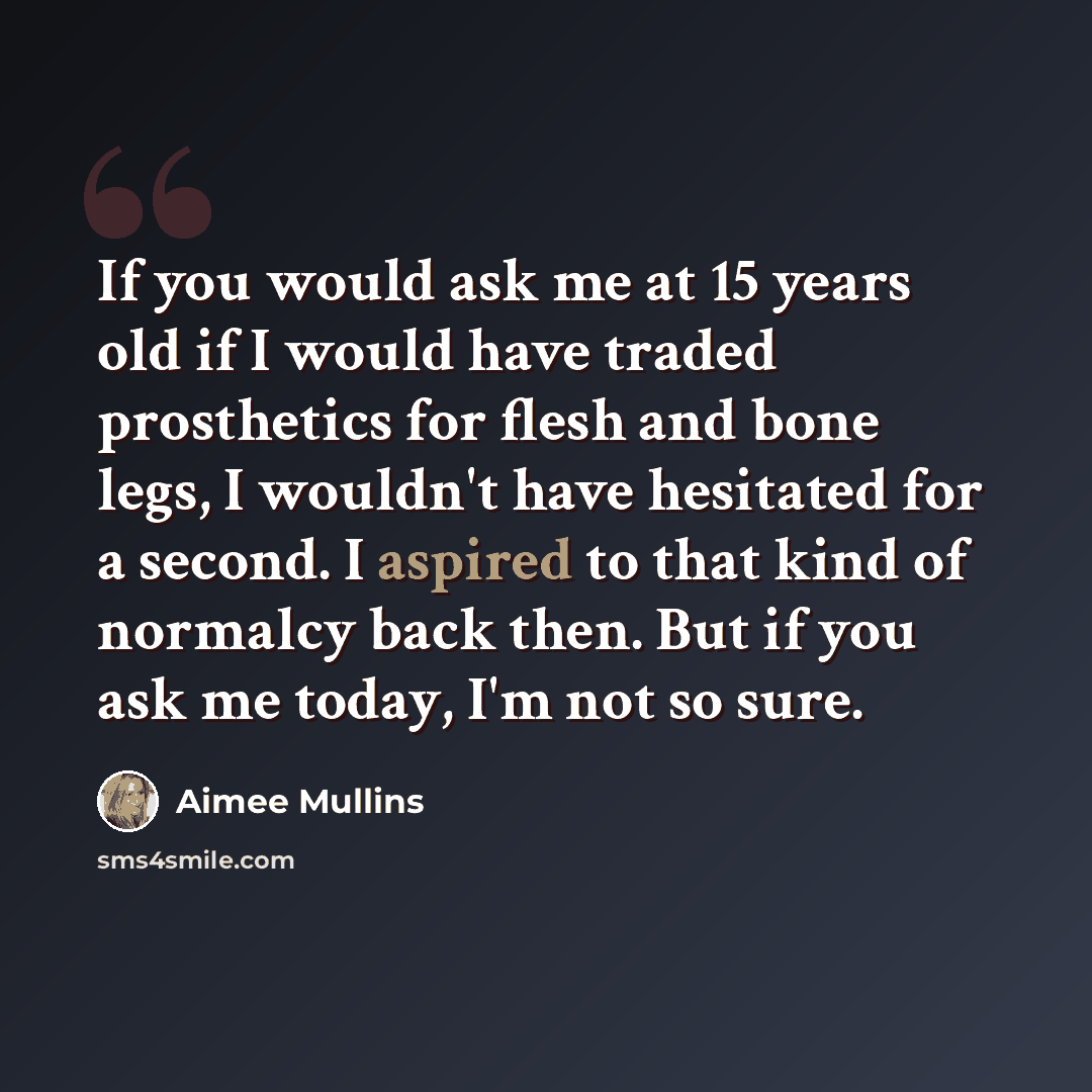 “If you would ask me at 15 years old if I would have traded prosthetics for flesh and bone legs, I wouldn't have hesitated for a second. I aspired to that kind of normalcy back then. But if you ask me today, I'm not so sure.” quote by Aimee Mullins