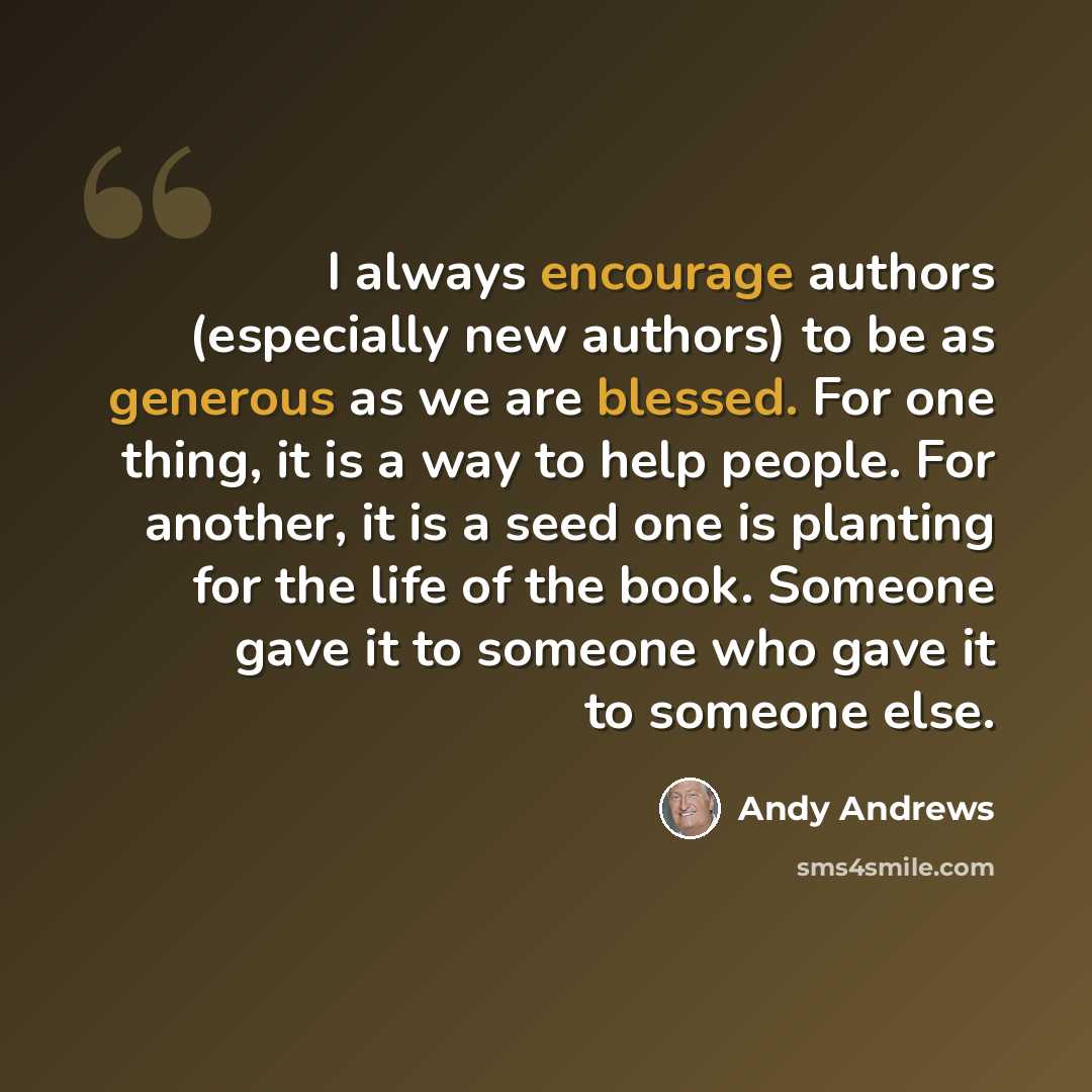“I always encourage authors (especially new authors) to be as generous as we are blessed. For one thing, it is a way to help people. For another, it is a seed one is planting for the life of the book. Someone gave it to someone who gave it to someone else.” quote by Andy Andrews
