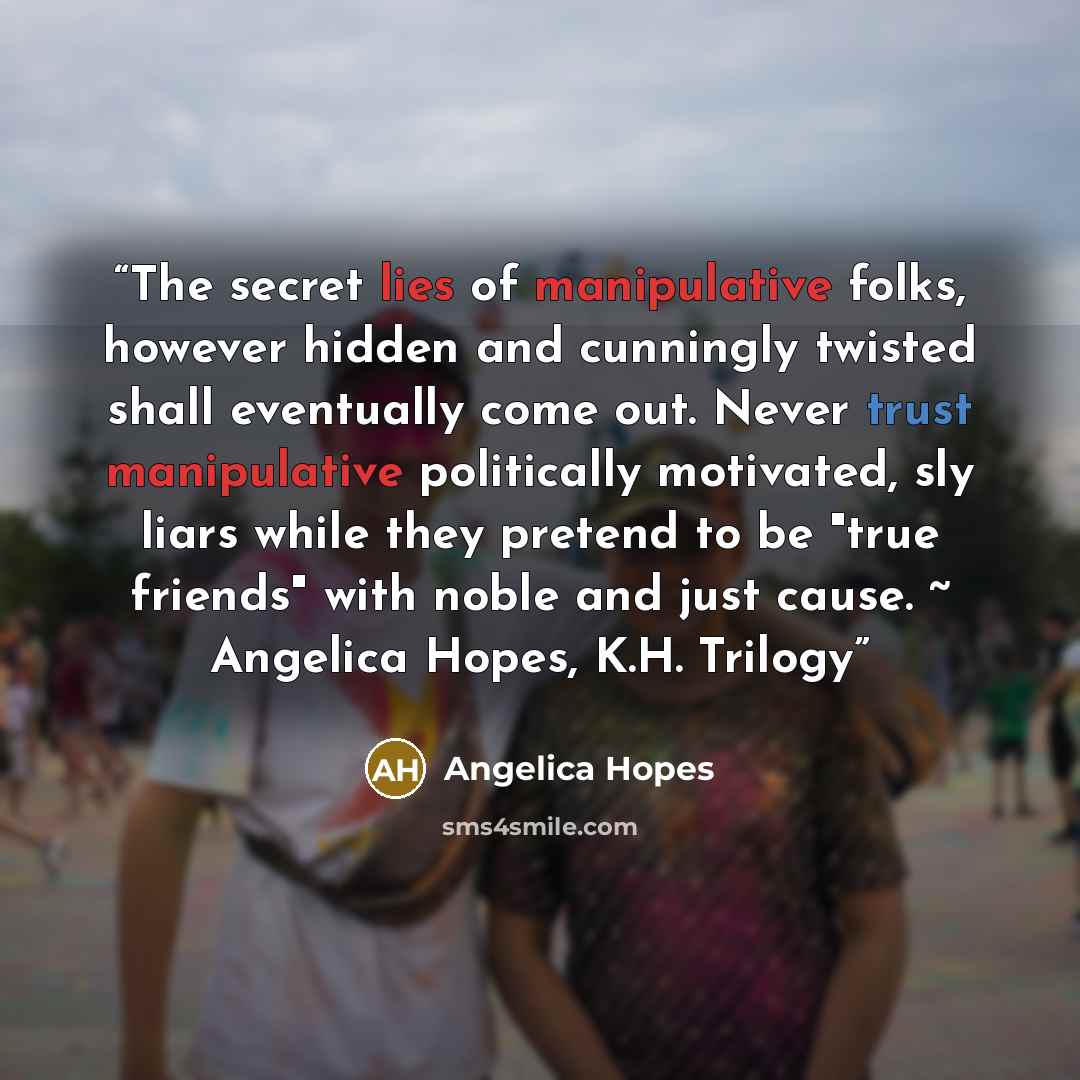 “The secret lies of manipulative folks, however hidden and cunningly twisted shall eventually come out. Never trust manipulative politically motivated, sly liars while they pretend to be "true friends" with noble and just cause. ~ Angelica Hopes, K.H. Trilogy” quote by Angelica Hopes