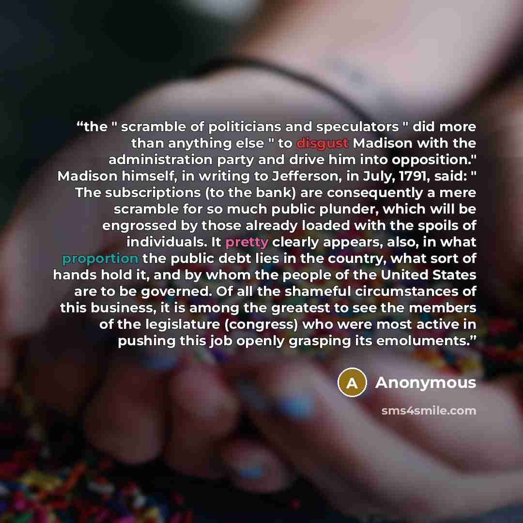 “the " scramble of politicians and speculators " did more than anything else " to disgust Madison with the administration party and drive him into opposition." Madison himself, in writing to Jefferson, in July, 1791, said: " The subscriptions (to the bank) are consequently a mere scramble for so…” quote by Anonymous
