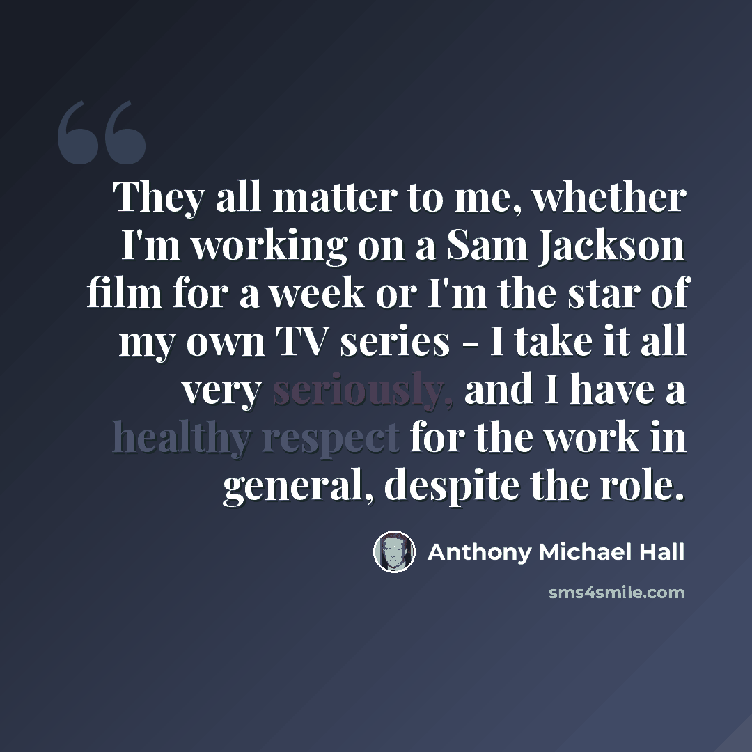 “They all matter to me, whether I'm working on a Sam Jackson film for a week or I'm the star of my own TV series - I take it all very seriously, and I have a healthy respect for the work in general, despite the role.” quote by Anthony Michael Hall