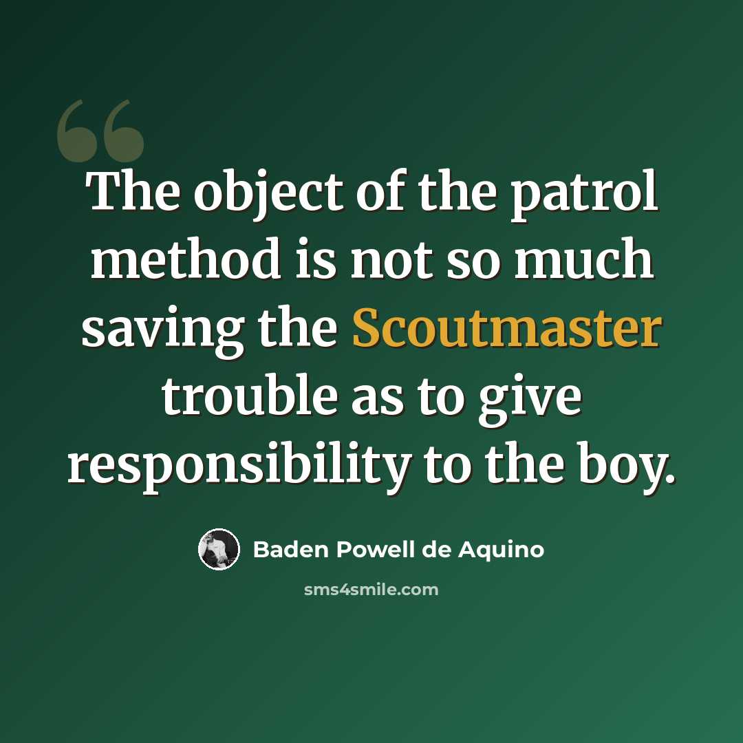 “The object of the patrol method is not so much saving the Scoutmaster trouble as to give responsibility to the boy.” quote by Baden Powell de Aquino