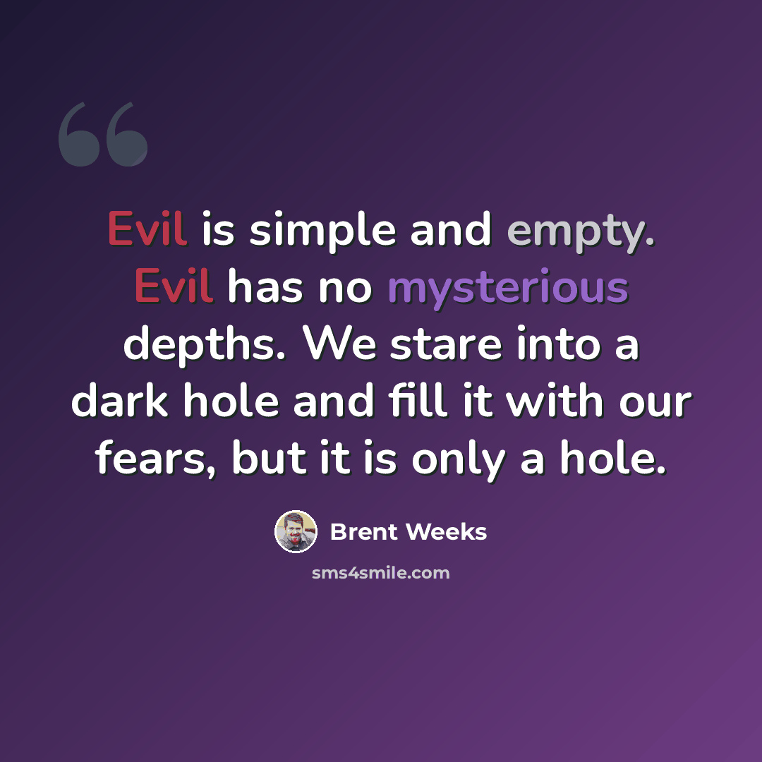 “Evil is simple and empty. Evil has no mysterious depths. We stare into a dark hole and fill it with our fears, but it is only a hole.” quote by Brent Weeks