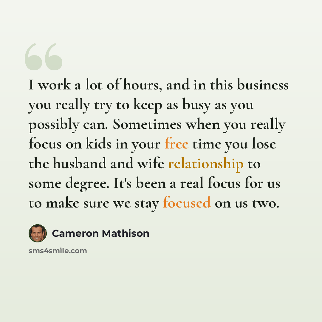 “I work a lot of hours, and in this business you really try to keep as busy as you possibly can. Sometimes when you really focus on kids in your free time you lose the husband and wife relationship to some degree. It's been a real focus for us to make sure we stay focused on us two.” quote by Cameron Mathison