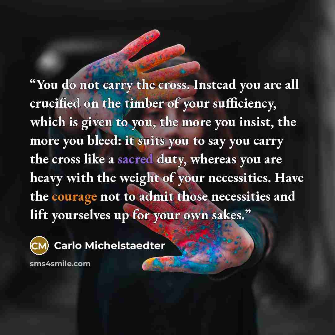 “You do not carry the cross. Instead you are all crucified on the timber of your sufficiency, which is given to you, the more you insist, the more you bleed: it suits you to say you carry the cross like a sacred duty, whereas you are heavy with the weight of your necessities. Have the courage not…” quote by Carlo Michelstaedter