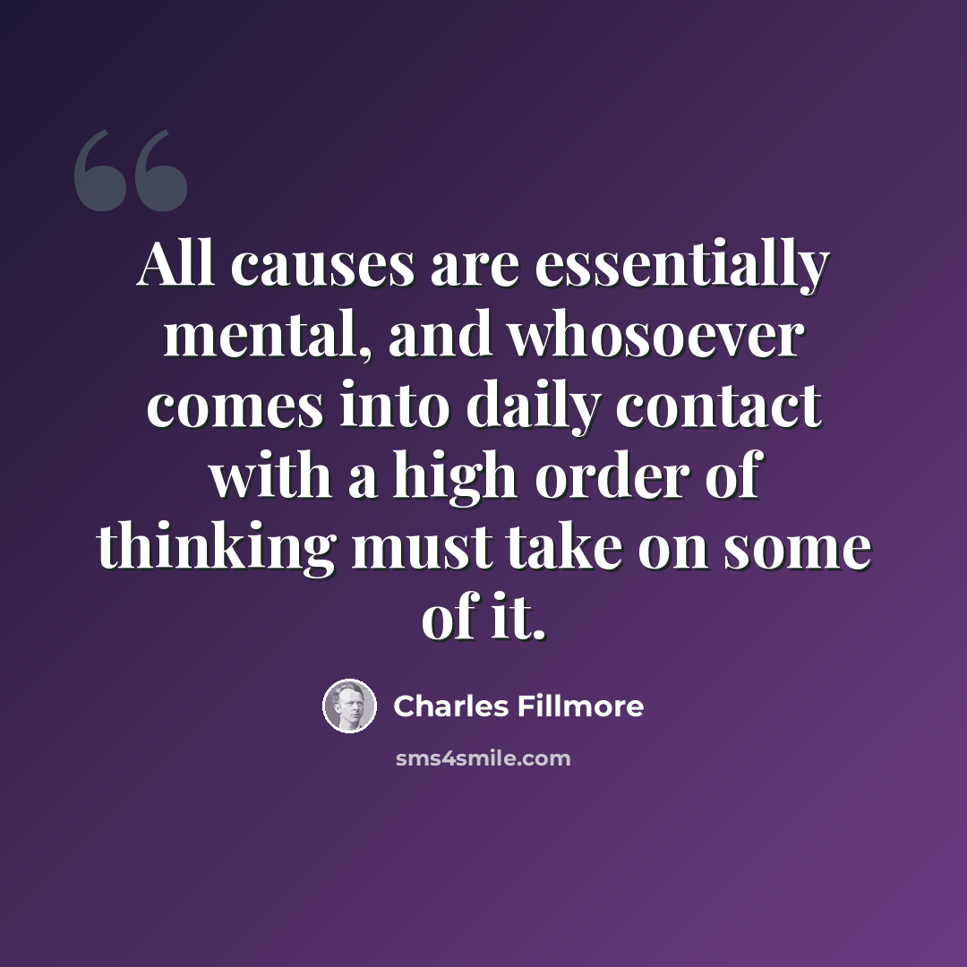 “All causes are essentially mental, and whosoever comes into daily contact with a high order of thinking must take on some of it.” quote by Charles Fillmore