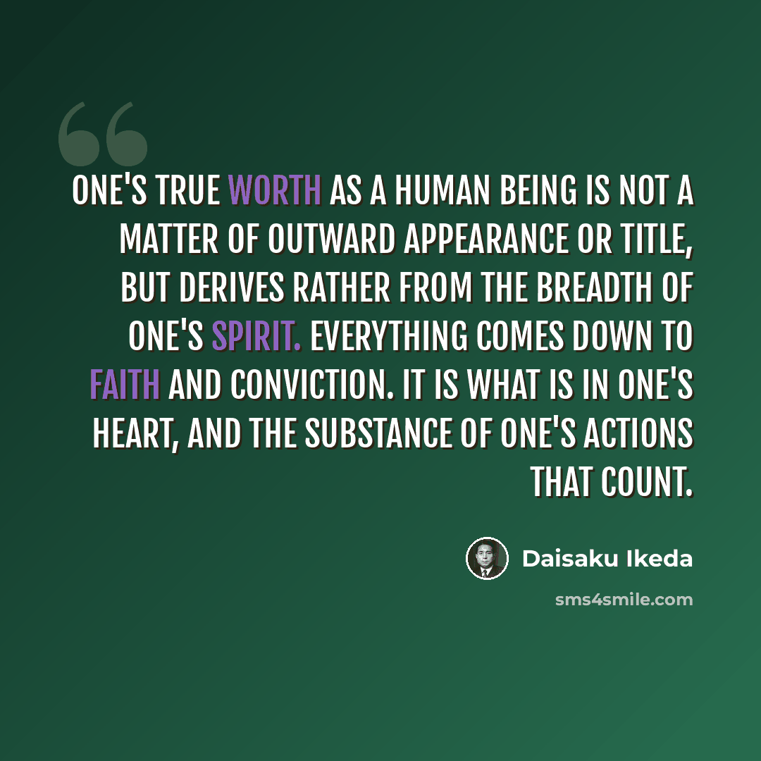 “One's true worth as a human being is not a matter of outward appearance or title, but derives rather from the breadth of one's spirit. Everything comes down to faith and conviction. It is what is in one's heart, and the substance of one's actions that count.” quote by Daisaku Ikeda