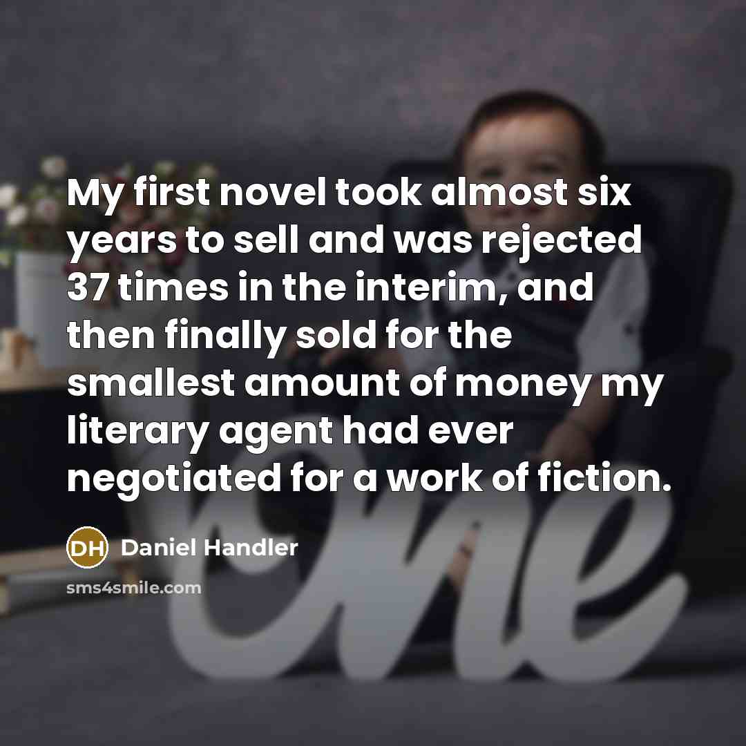 “My first novel took almost six years to sell and was rejected 37 times in the interim, and then finally sold for the smallest amount of money my literary agent had ever negotiated for a work of fiction.” quote by Daniel Handler