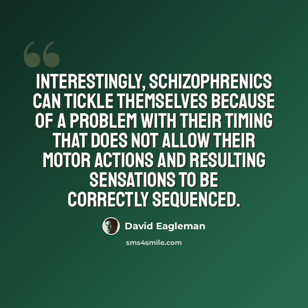 “Interestingly, schizophrenics can tickle themselves because of a problem with their timing that does not allow their motor actions and resulting sensations to be correctly sequenced.” quote by David Eagleman