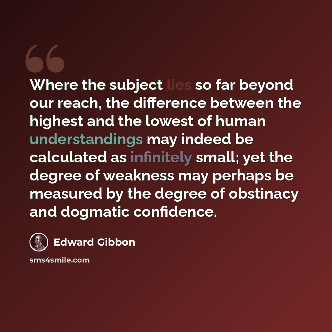 “Where the subject lies so far beyond our reach, the difference between the highest and the lowest of human understandings may indeed be calculated as infinitely small; yet the degree of weakness may perhaps be measured by the degree of obstinacy and dogmatic confidence.” quote by Edward Gibbon