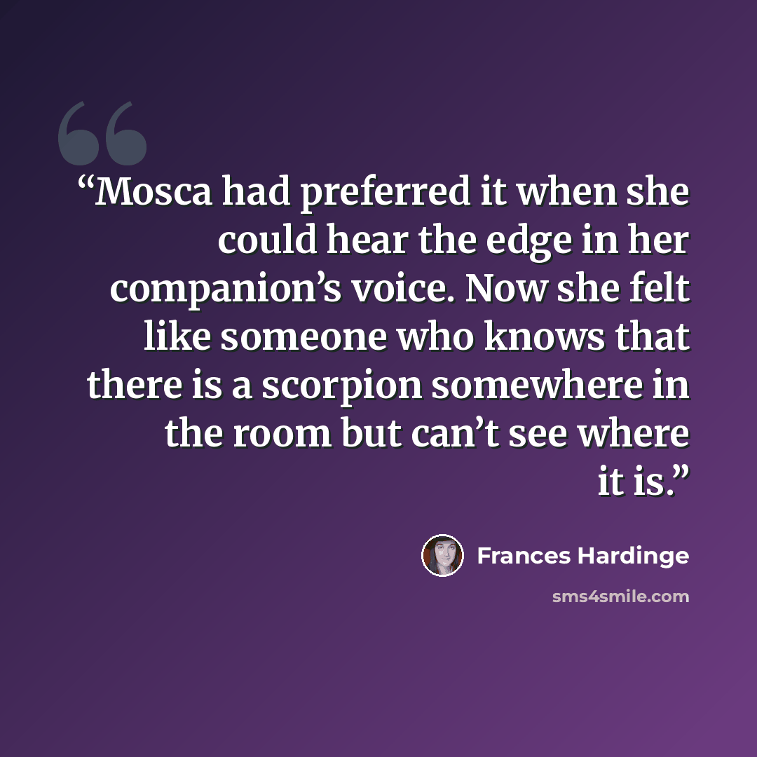 “Mosca had preferred it when she could hear the edge in her companion’s voice. Now she felt like someone who knows that there is a scorpion somewhere in the room but can’t see where it is.” quote by Frances Hardinge