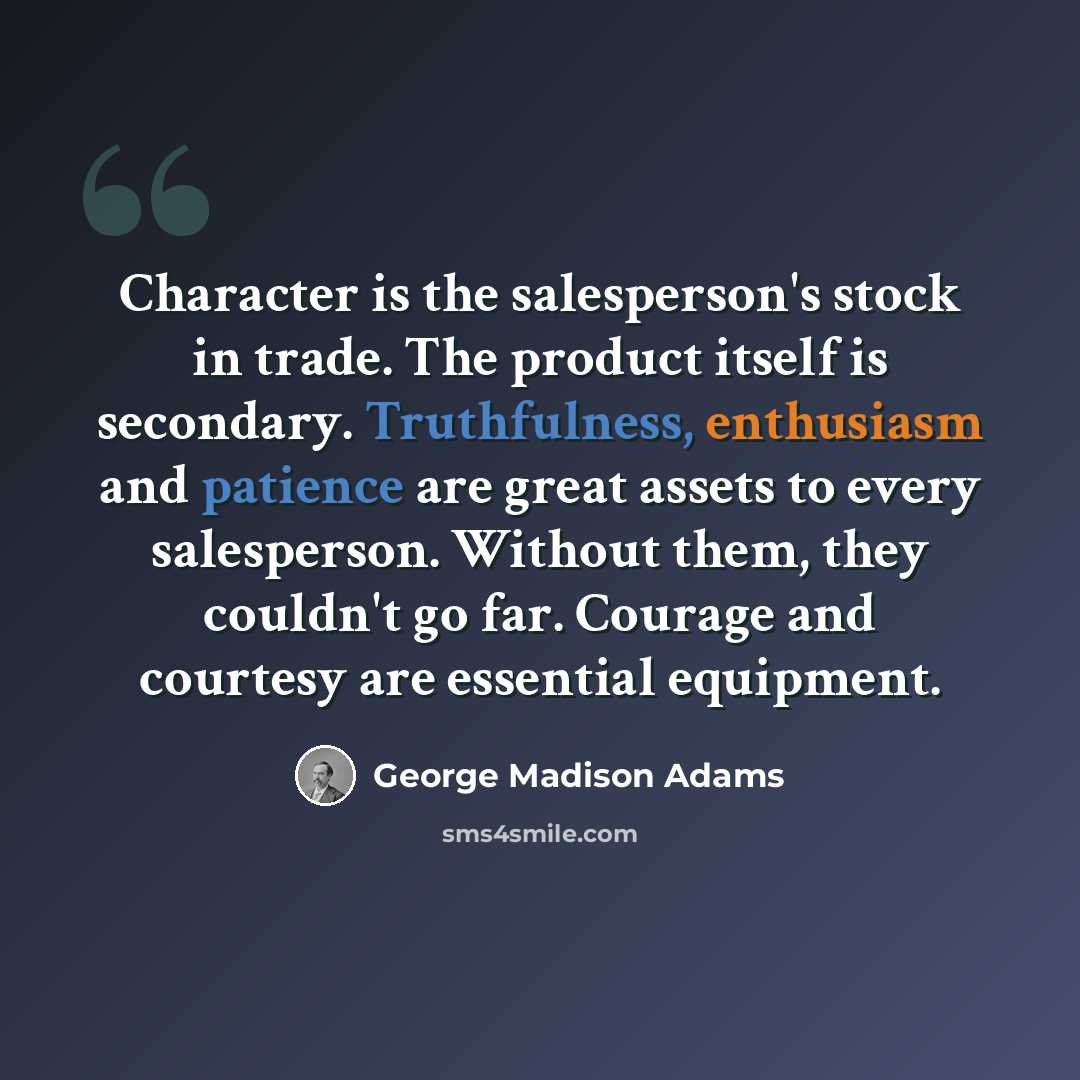 “Character is the salesperson's stock in trade. The product itself is secondary. Truthfulness, enthusiasm and patience are great assets to every salesperson. Without them, they couldn't go far. Courage and courtesy are essential equipment.” quote by George Madison Adams