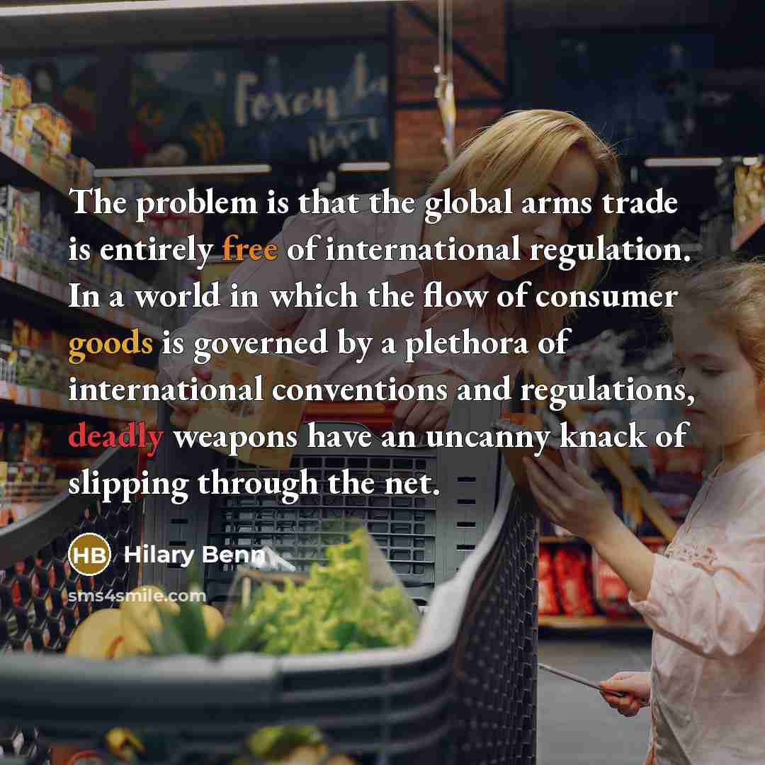 “The problem is that the global arms trade is entirely free of international regulation. In a world in which the flow of consumer goods is governed by a plethora of international conventions and regulations, deadly weapons have an uncanny knack of slipping through the net.” quote by Hilary Benn