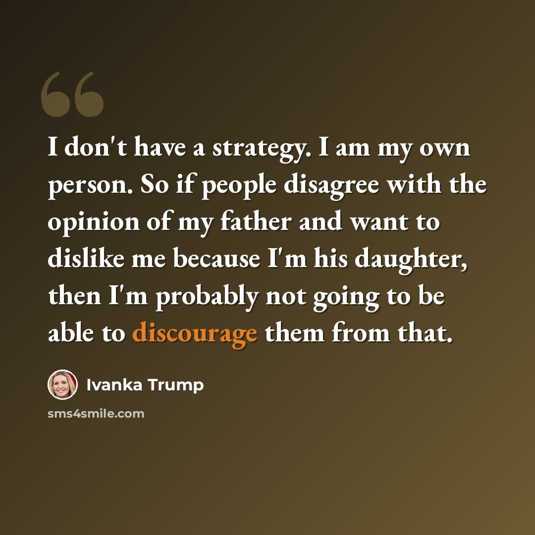 “I don't have a strategy. I am my own person. So if people disagree with the opinion of my father and want to dislike me because I'm his daughter, then I'm probably not going to be able to discourage them from that.” quote by Ivanka Trump