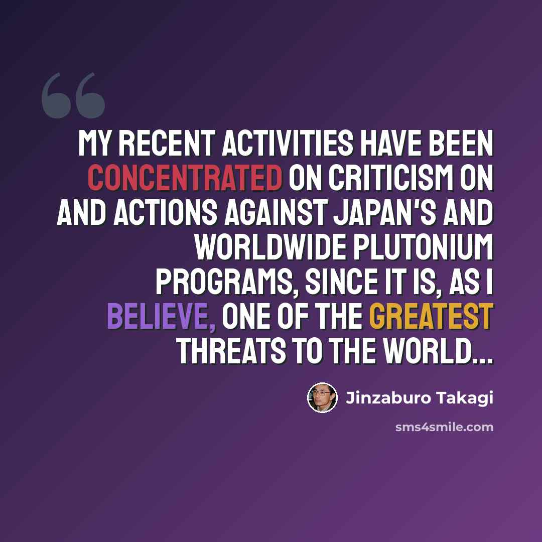 “My recent activities have been concentrated on criticism on and actions against Japan's and worldwide plutonium programs, since it is, as I believe, one of the greatest threats to the world...” quote by Jinzaburo Takagi