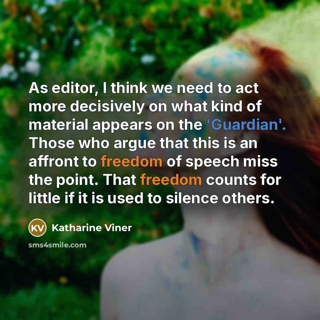 “As editor, I think we need to act more decisively on what kind of material appears on the 'Guardian'. Those who argue that this is an affront to freedom of speech miss the point. That freedom counts for little if it is used to silence others.” quote by Katharine Viner