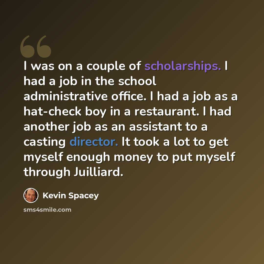 “I was on a couple of scholarships. I had a job in the school administrative office. I had a job as a hat-check boy in a restaurant. I had another job as an assistant to a casting director. It took a lot to get myself enough money to put myself through Juilliard.” quote by Kevin Spacey