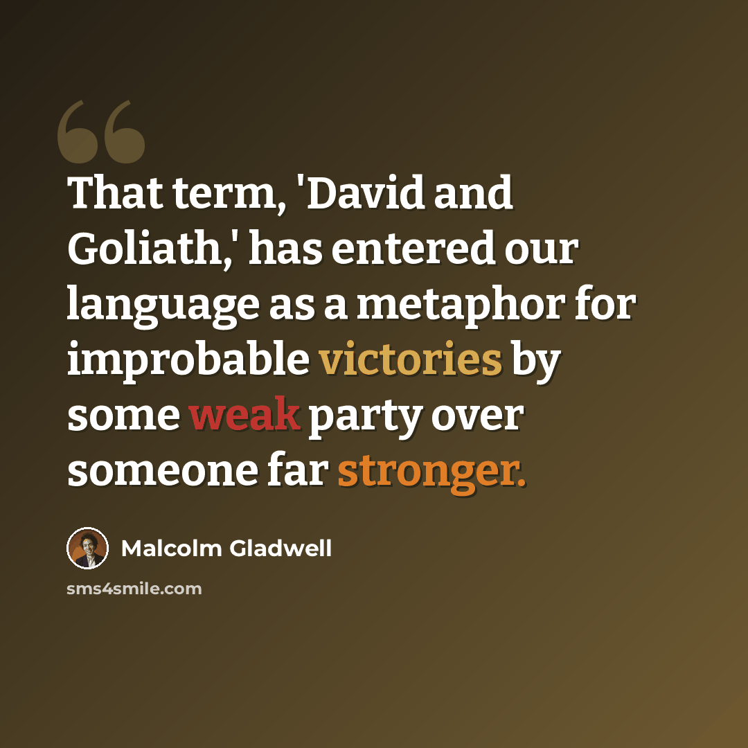 “That term, 'David and Goliath,' has entered our language as a metaphor for improbable victories by some weak party over someone far stronger.” quote by Malcolm Gladwell