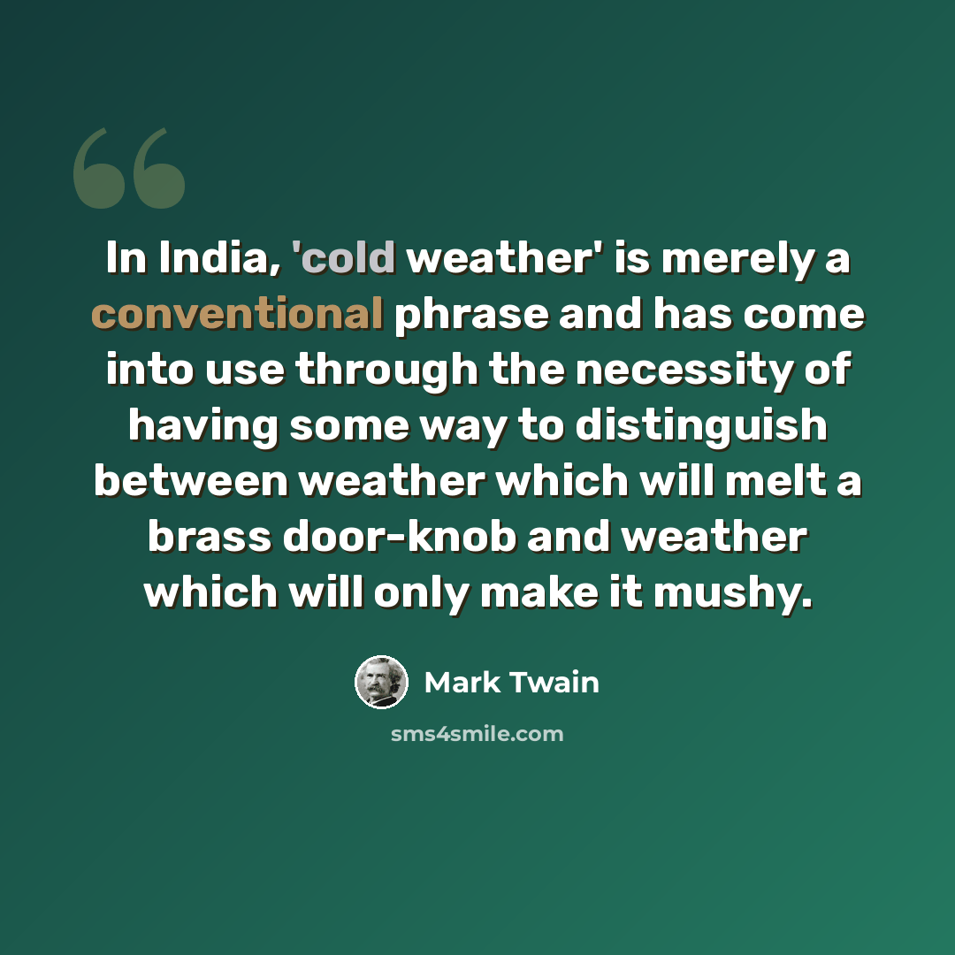 “In India, 'cold weather' is merely a conventional phrase and has come into use through the necessity of having some way to distinguish between weather which will melt a brass door-knob and weather which will only make it mushy.” quote by Mark Twain
