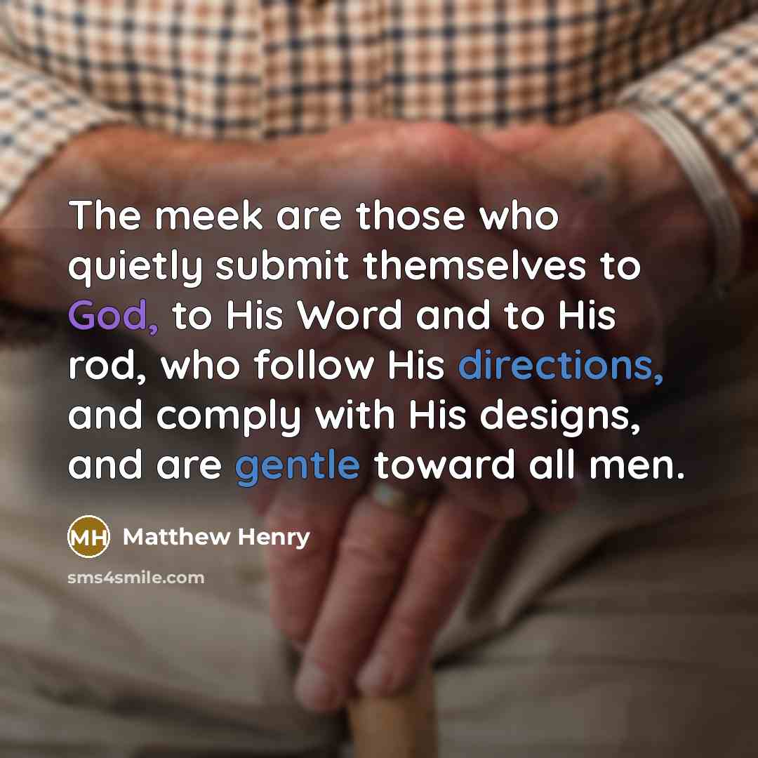 “The meek are those who quietly submit themselves to God, to His Word and to His rod, who follow His directions, and comply with His designs, and are gentle toward all men.” quote by Matthew Henry