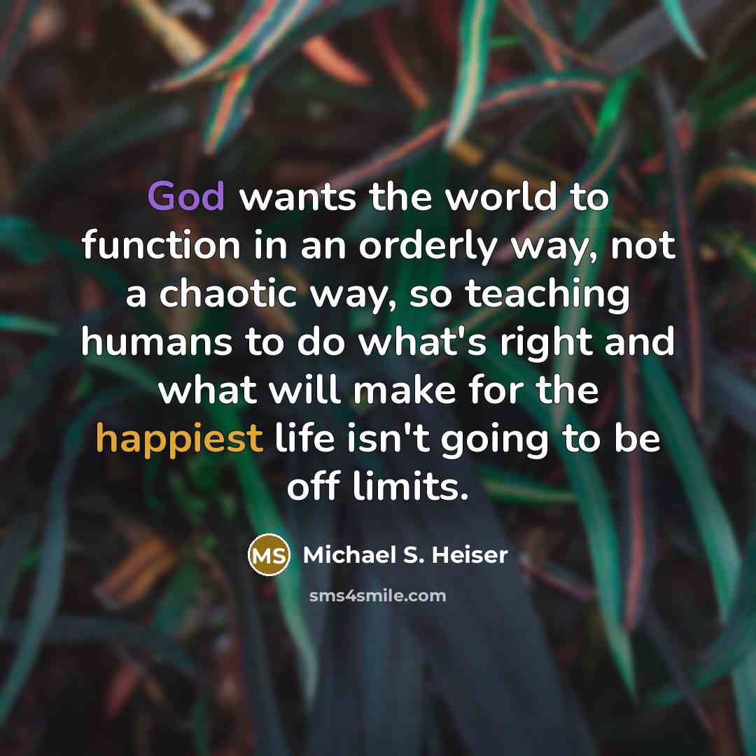 “God wants the world to function in an orderly way, not a chaotic way, so teaching humans to do what's right and what will make for the happiest life isn't going to be off limits.” quote by Michael S. Heiser