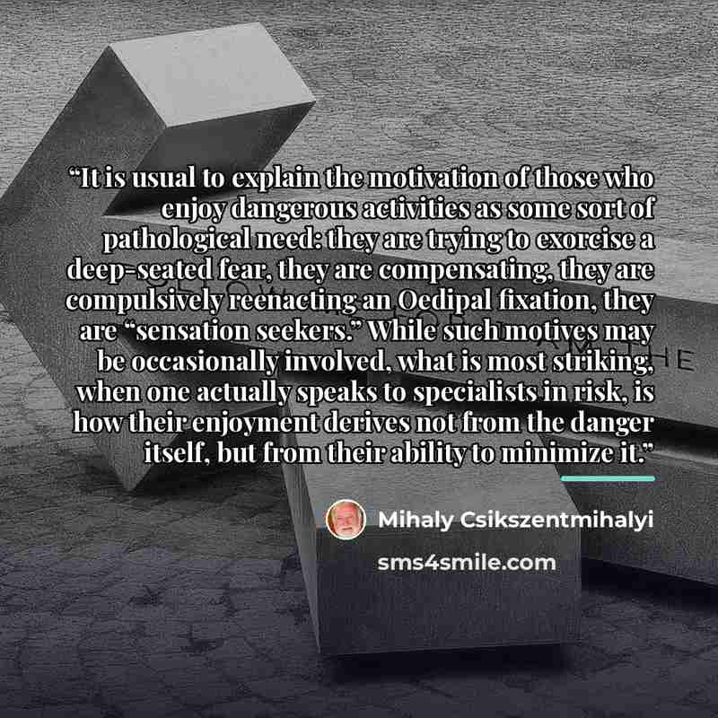 “It is usual to explain the motivation of those who enjoy dangerous activities as some sort of pathological need: they are trying to exorcise a deep-seated fear, they are compensating, they are compulsively reenacting an Oedipal fixation, they are “sensation seekers.” While such motives may be…” quote by Mihaly Csikszentmihalyi