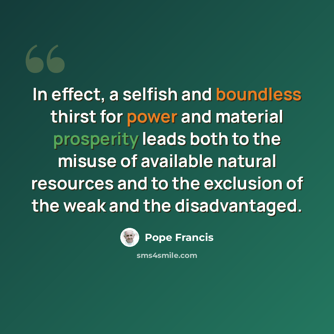 “In effect, a selfish and boundless thirst for power and material prosperity leads both to the misuse of available natural resources and to the exclusion of the weak and the disadvantaged.” quote by Pope Francis