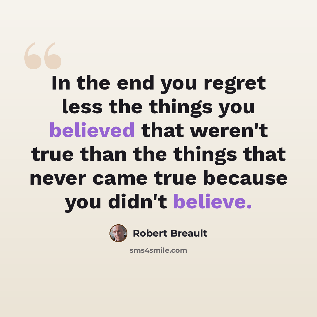 “In the end you regret less the things you believed that weren't true than the things that never came true because you didn't believe.” quote by Robert Breault
